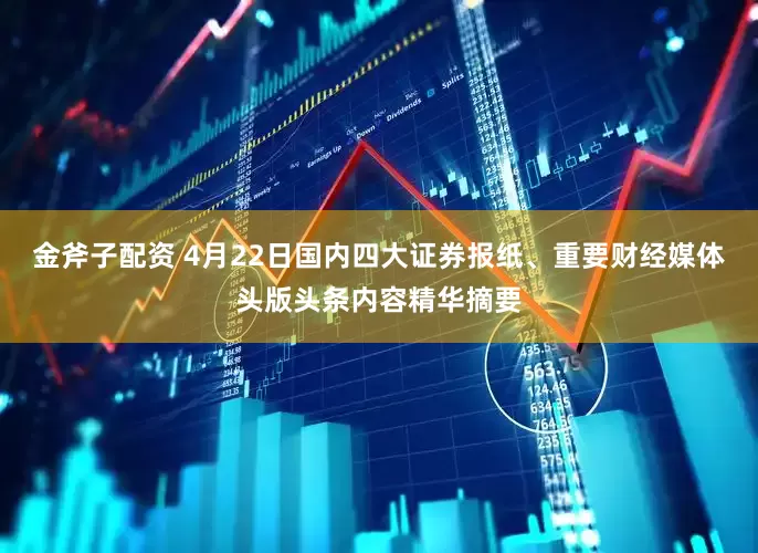 金斧子配资 4月22日国内四大证券报纸、重要财经媒体头版头条内容精华摘要