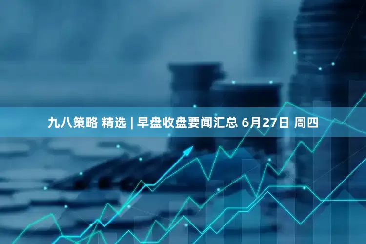 九八策略 精选 | 早盘收盘要闻汇总 6月27日 周四