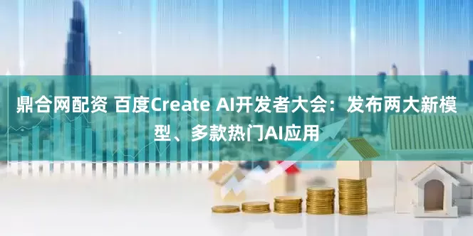 鼎合网配资 百度Create AI开发者大会：发布两大新模型、多款热门AI应用