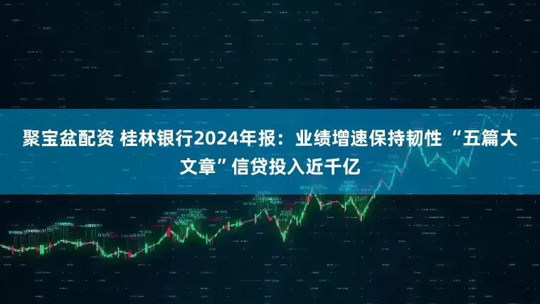 聚宝盆配资 桂林银行2024年报：业绩增速保持韧性 “五篇大文章”信贷投入近千亿