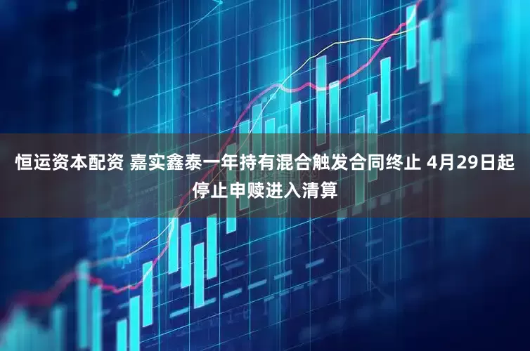 恒运资本配资 嘉实鑫泰一年持有混合触发合同终止 4月29日起停止申赎进入清算