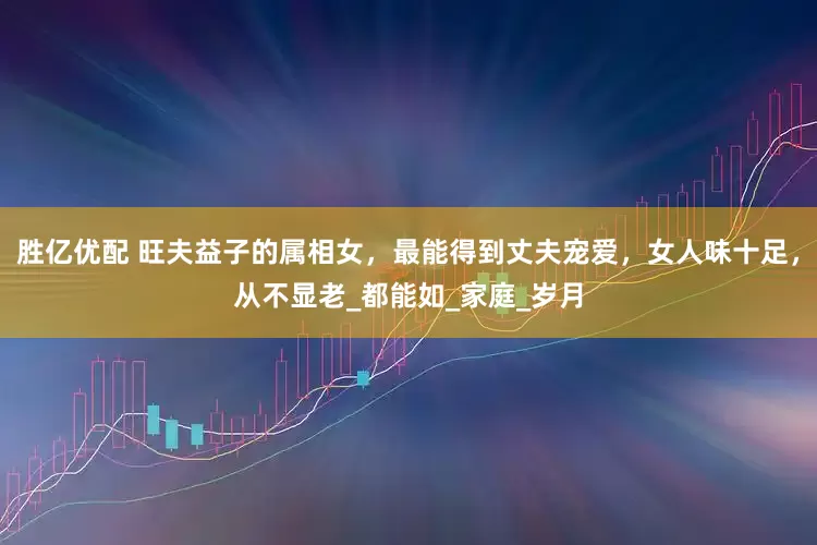 胜亿优配 旺夫益子的属相女，最能得到丈夫宠爱，女人味十足，从不显老_都能如_家庭_岁月