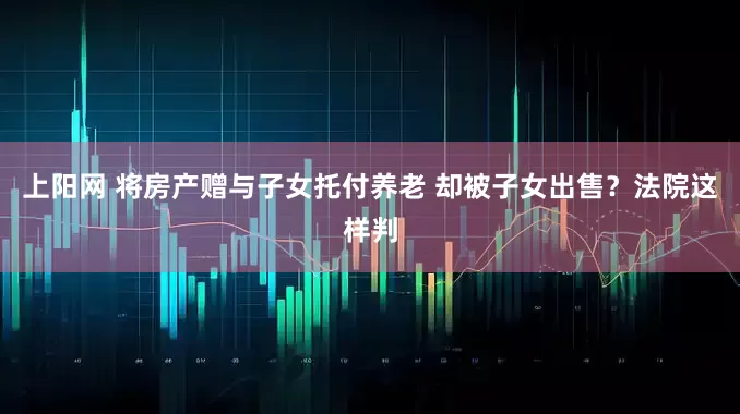 上阳网 将房产赠与子女托付养老 却被子女出售？法院这样判