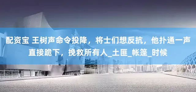 配资宝 王树声命令投降，将士们想反抗，他扑通一声直接跪下，挽救所有人_土匪_帐篷_时候