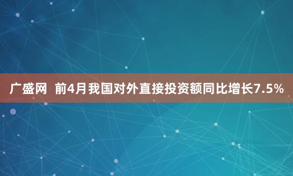 广盛网  前4月我国对外直接投资额同比增长7.5%