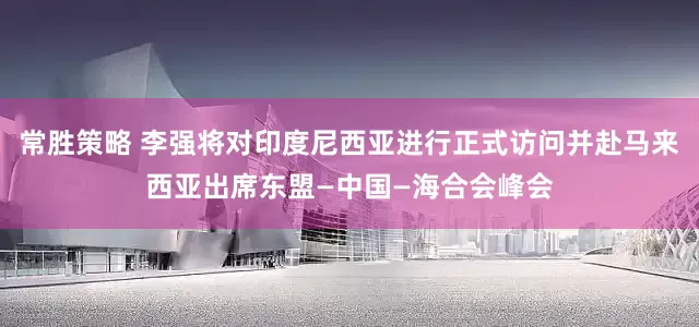 常胜策略 李强将对印度尼西亚进行正式访问并赴马来西亚出席东盟—中国—海合会峰会