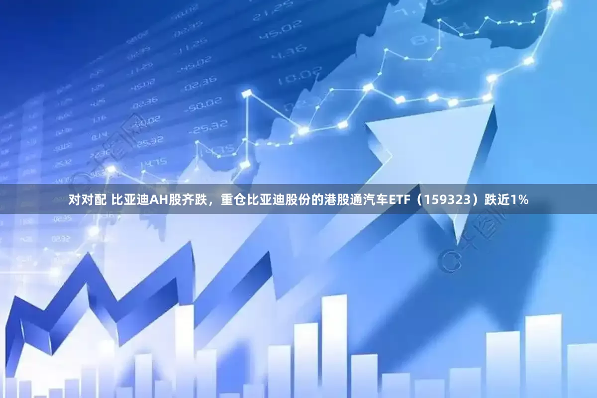 对对配 比亚迪AH股齐跌，重仓比亚迪股份的港股通汽车ETF（159323）跌近1%