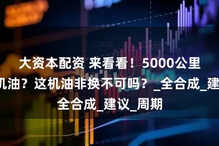 大资本配资 来看看！5000公里换一次机油？这机油非换不可吗？_全合成_建议_周期