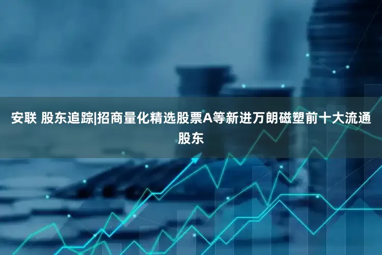 安联 股东追踪|招商量化精选股票A等新进万朗磁塑前十大流通股东