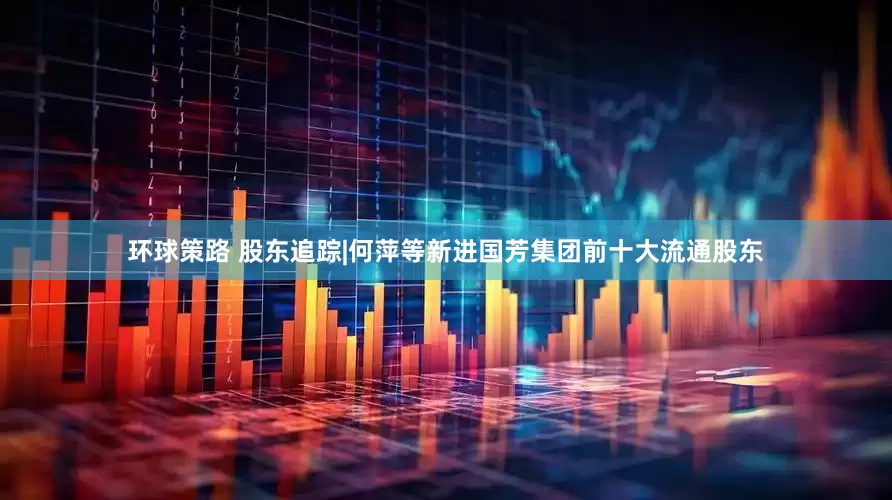 环球策路 股东追踪|何萍等新进国芳集团前十大流通股东
